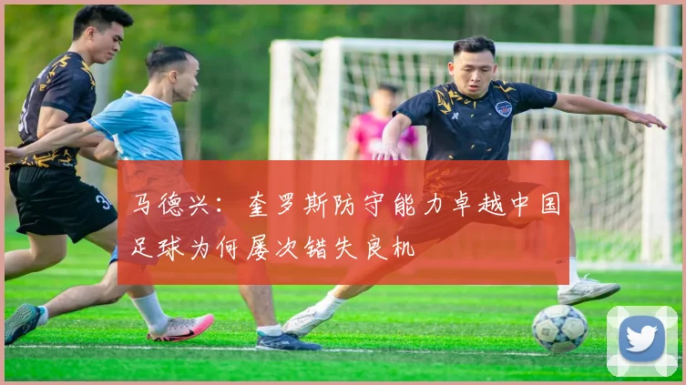 马德兴：奎罗斯防守能力卓越中国足球为何屡次错失良机
