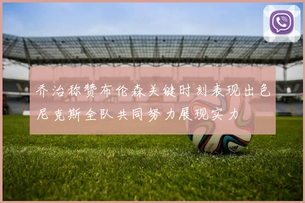 乔治称赞布伦森关键时刻表现出色尼克斯全队共同努力展现实力