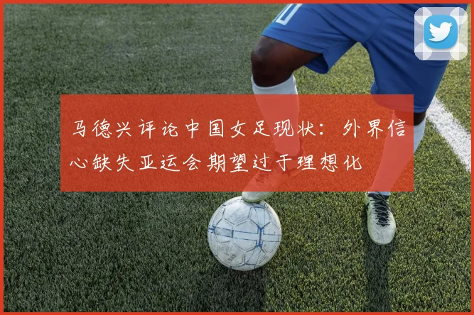 马德兴评论中国女足现状：外界信心缺失亚运会期望过于理想化