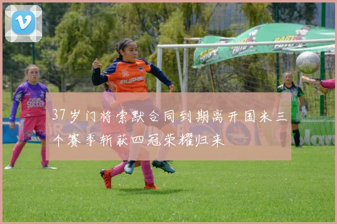 37岁门将索默合同到期离开国米三个赛季斩获四冠荣耀归来