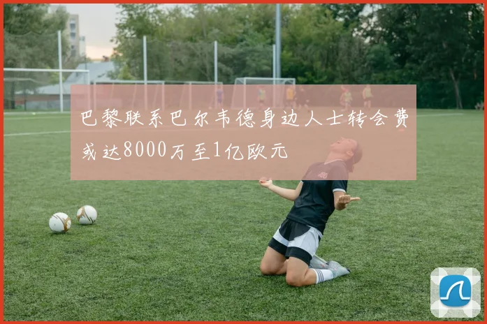 巴黎联系巴尔韦德身边人士转会费或达8000万至1亿欧元