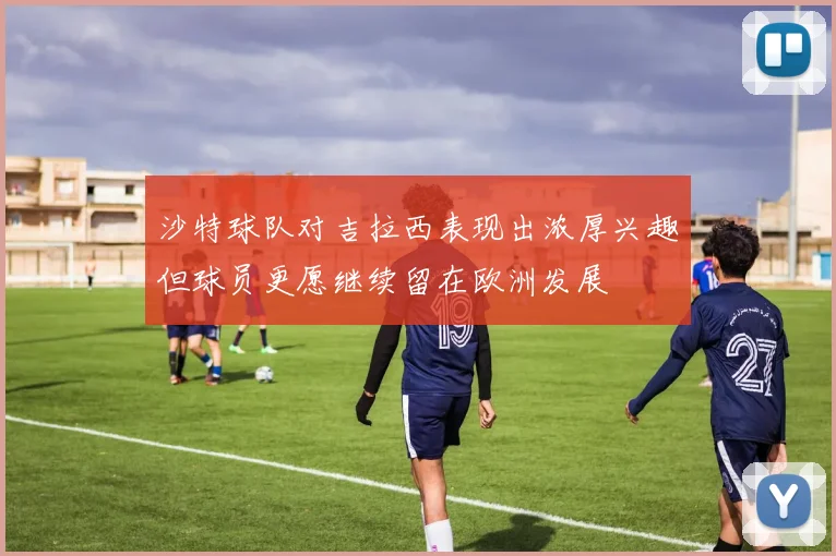 沙特球队对吉拉西表现出浓厚兴趣但球员更愿继续留在欧洲发展