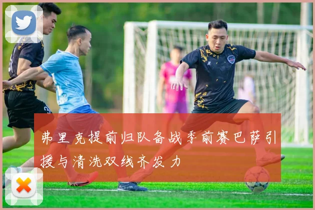 弗里克提前归队备战季前赛巴萨引援与清洗双线齐发力