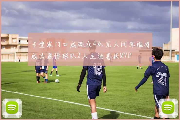 卡登家门口成观众4队无人问津谁将成为最惨球队2人主场喜获MVP