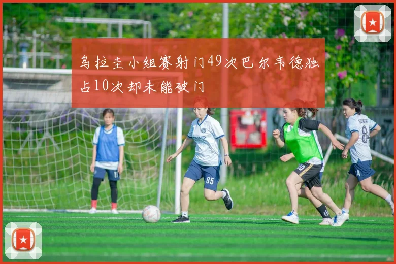 乌拉圭小组赛射门49次巴尔韦德独占10次却未能破门