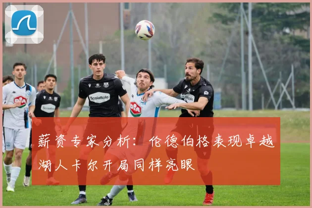 薪资专家分析：伦德伯格表现卓越湖人卡尔开局同样亮眼
