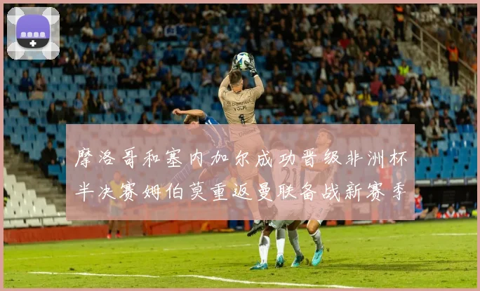 摩洛哥和塞内加尔成功晋级非洲杯半决赛姆伯莫重返曼联备战新赛季